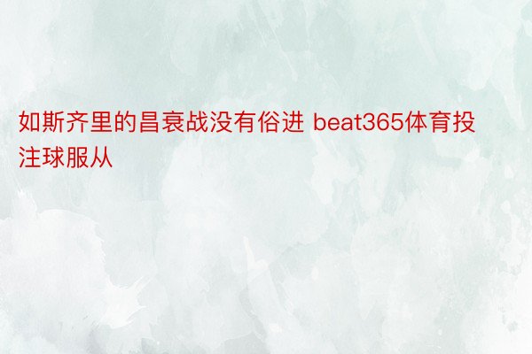 如斯齐里的昌衰战没有俗进 beat365体育投注球服从