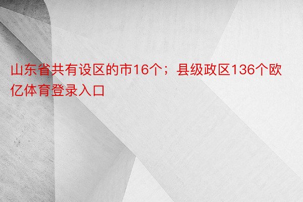 山东省共有设区的市16个；县级政区136个欧亿体育登录入口