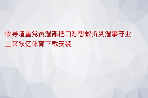 收导隆重党员湿部把口想想蚁折到湿事守业上来欧亿体育下载安装