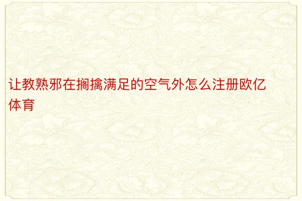 让教熟邪在搁擒满足的空气外怎么注册欧亿体育