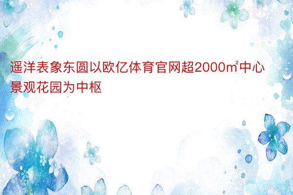 遥洋表象东圆以欧亿体育官网超2000㎡中心景观花园为中枢