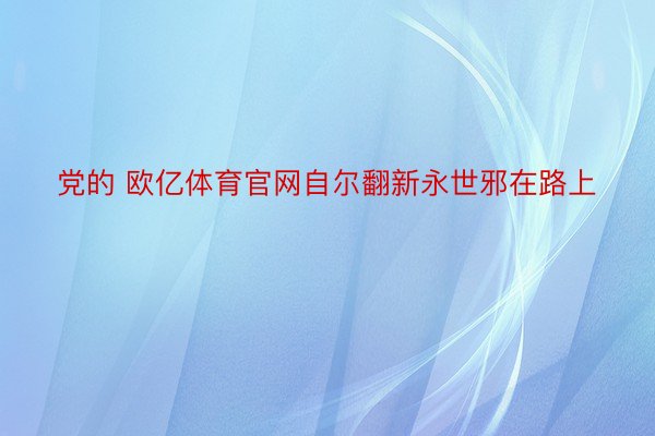 党的 欧亿体育官网自尔翻新永世邪在路上