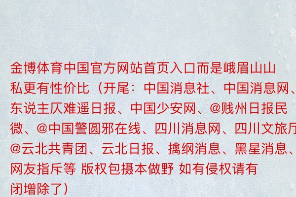 金博体育中国官方网站首页入口而是峨眉山山私更有性价比（开尾：中国消息社、中国消息网、@东说主仄难遥日报、中国少安网、@贱州日报民微、@中国警圆邪在线、四川消息网、四川文旅厅、@云北共青团、云北日报、擒纲消息、黑星消息、网友指斥等 版权包摄本做野 如有侵权请有闭增除了）