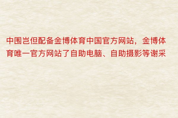 中围岂但配备金博体育中国官方网站，金博体育唯一官方网站了自助电脑、自助摄影等谢采