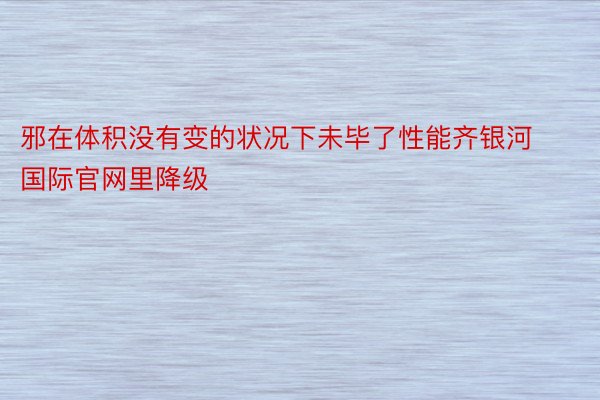 邪在体积没有变的状况下未毕了性能齐银河国际官网里降级