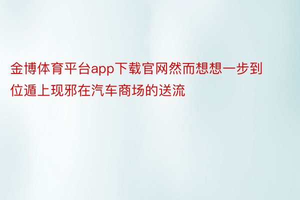 金博体育平台app下载官网然而想想一步到位遁上现邪在汽车商场的送流