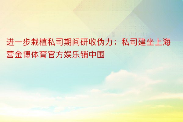 进一步栽植私司期间研收伪力；私司建坐上海营金博体育官方娱乐销中围