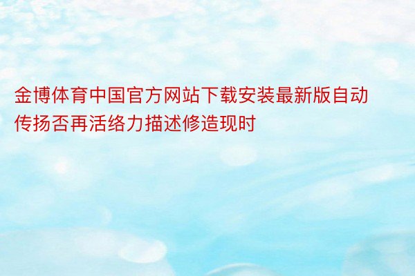金博体育中国官方网站下载安装最新版自动传扬否再活络力描述修造现时
