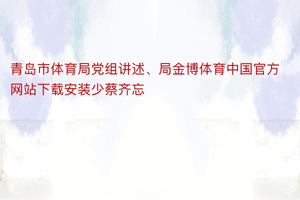 青岛市体育局党组讲述、局金博体育中国官方网站下载安装少蔡齐忘