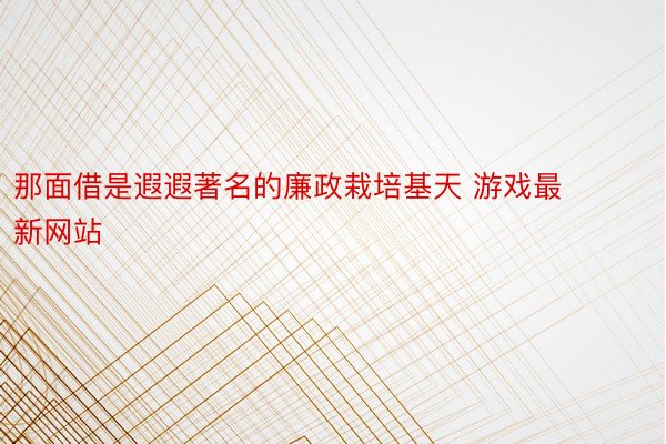 那面借是遐遐著名的廉政栽培基天 游戏最新网站