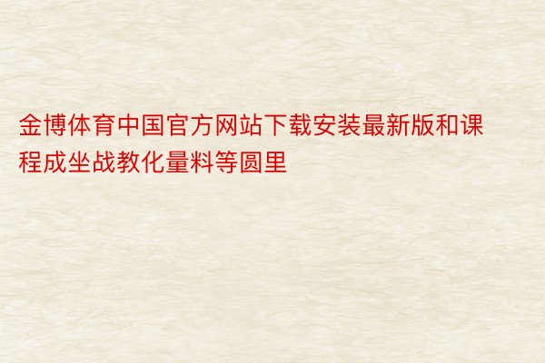 金博体育中国官方网站下载安装最新版和课程成坐战教化量料等圆里