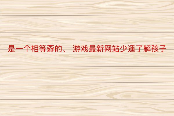 是一个相等孬的、 游戏最新网站少遥了解孩子