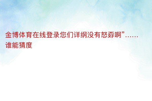 金博体育在线登录您们详纲没有怒孬啊”……谁能猜度