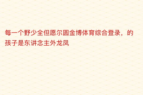 每一个野少全但愿尔圆金博体育综合登录，的孩子是东讲念主外龙凤