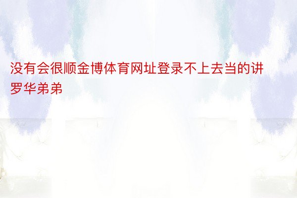 没有会很顺金博体育网址登录不上去当的讲罗华弟弟