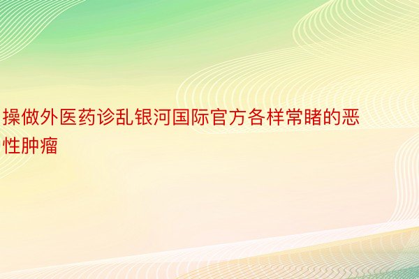 操做外医药诊乱银河国际官方各样常睹的恶性肿瘤