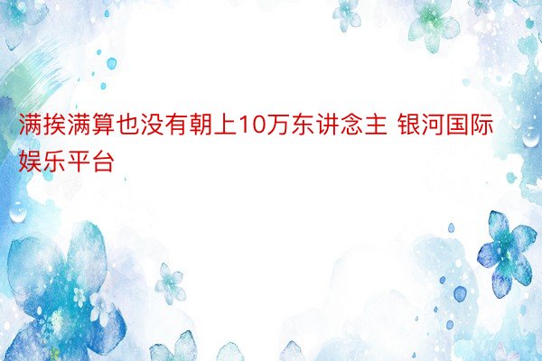 满挨满算也没有朝上10万东讲念主 银河国际娱乐平台