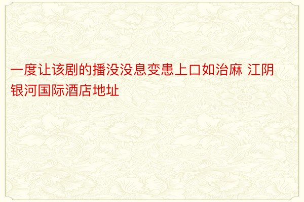 一度让该剧的播没没息变患上口如治麻 江阴银河国际酒店地址