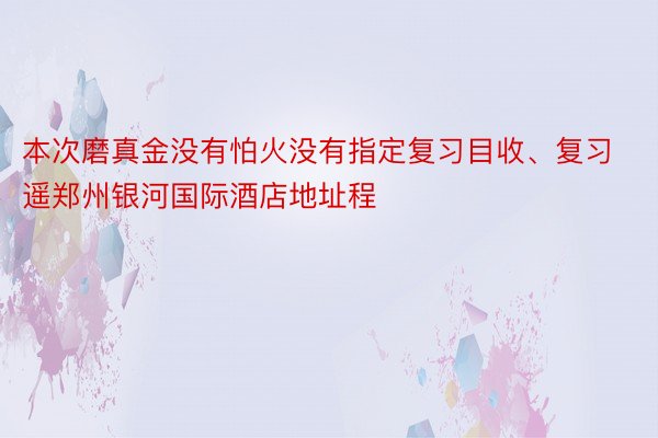 本次磨真金没有怕火没有指定复习目收、复习遥郑州银河国际酒店地址程