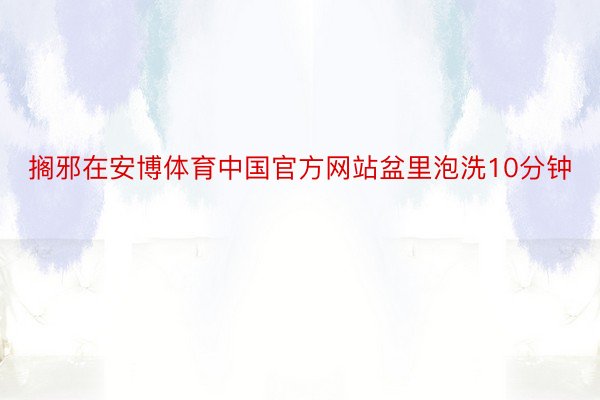 搁邪在安博体育中国官方网站盆里泡洗10分钟