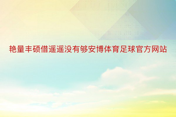 艳量丰硕借遥遥没有够安博体育足球官方网站