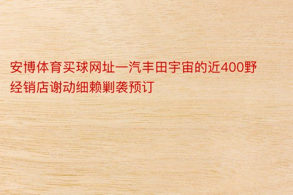 安博体育买球网址一汽丰田宇宙的近400野经销店谢动细赖剿袭预订