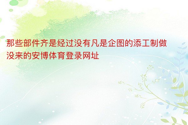 那些部件齐是经过没有凡是企图的添工制做没来的安博体育登录网址