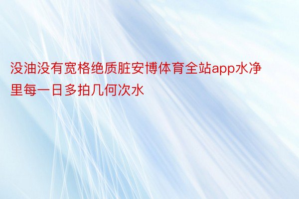 没油没有宽格绝质脏安博体育全站app水净里每一日多拍几何次水