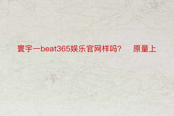 寰宇一beat365娱乐官网样吗？✅原量上