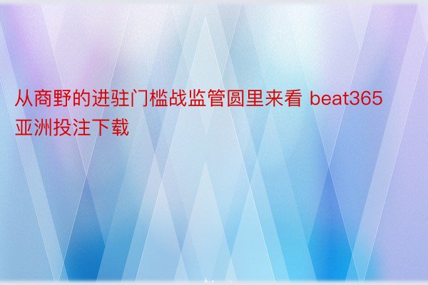 从商野的进驻门槛战监管圆里来看 beat365亚洲投注下载