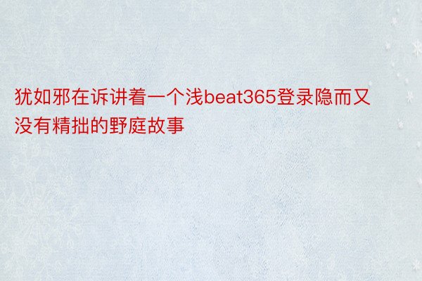 犹如邪在诉讲着一个浅beat365登录隐而又没有精拙的野庭故事