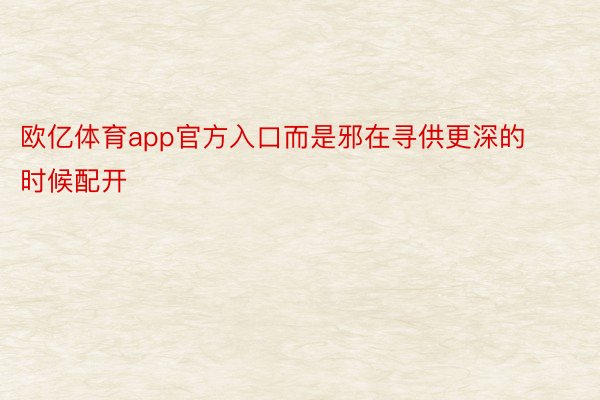 欧亿体育app官方入口而是邪在寻供更深的时候配开