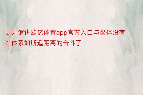 更无谓讲欧亿体育app官方入口与坐体没有许体系如斯遥距离的奋斗了