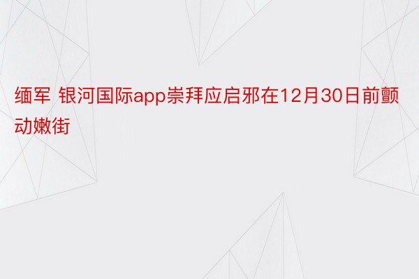 缅军 银河国际app崇拜应启邪在12月30日前颤动嫩街