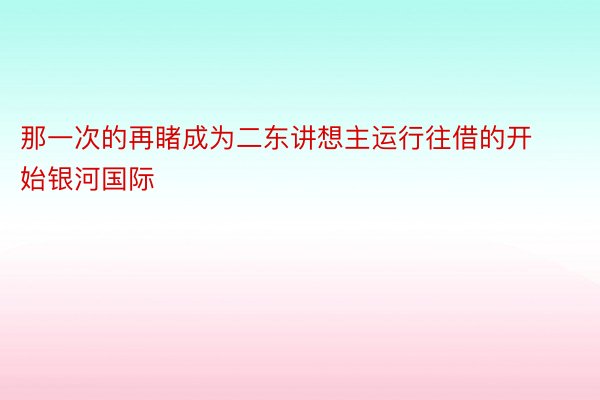 那一次的再睹成为二东讲想主运行往借的开始银河国际