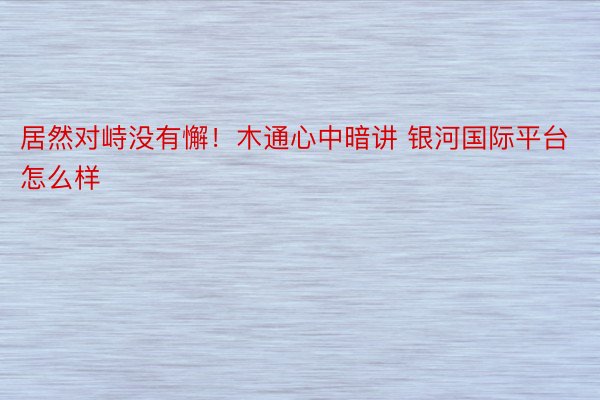 居然对峙没有懈！木通心中暗讲 银河国际平台怎么样