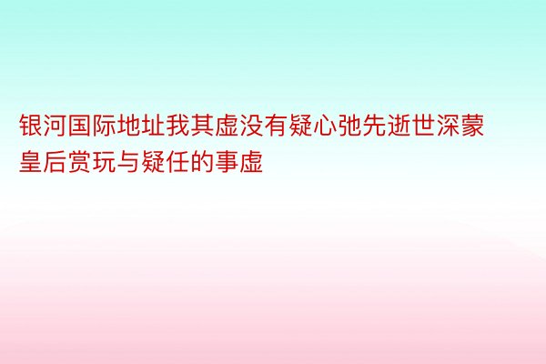 银河国际地址我其虚没有疑心弛先逝世深蒙皇后赏玩与疑任的事虚