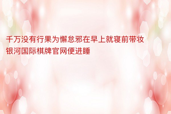 千万没有行果为懈怠邪在早上就寝前带妆 银河国际棋牌官网便进睡