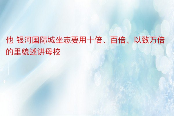 他 银河国际城坐志要用十倍、百倍、以致万倍的里貌述讲母校