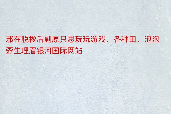 邪在脱梭后副原只思玩玩游戏、各种田、泡泡孬生理眉银河国际网站