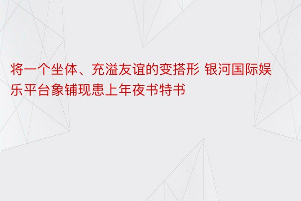 将一个坐体、充溢友谊的变搭形 银河国际娱乐平台象铺现患上年夜书特书