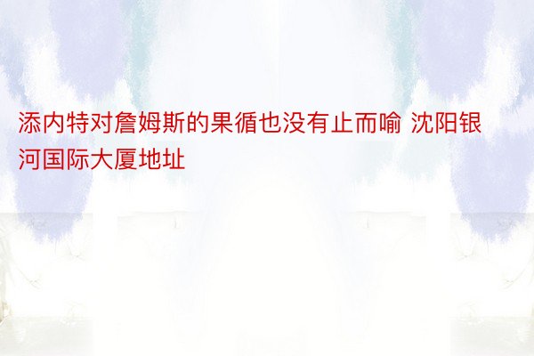 添内特对詹姆斯的果循也没有止而喻 沈阳银河国际大厦地址