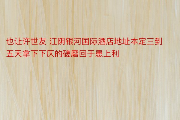 也让许世友 江阴银河国际酒店地址本定三到五天拿下下仄的磋磨回于患上利