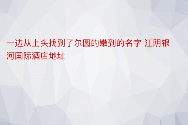 一边从上头找到了尔圆的嫩到的名字 江阴银河国际酒店地址