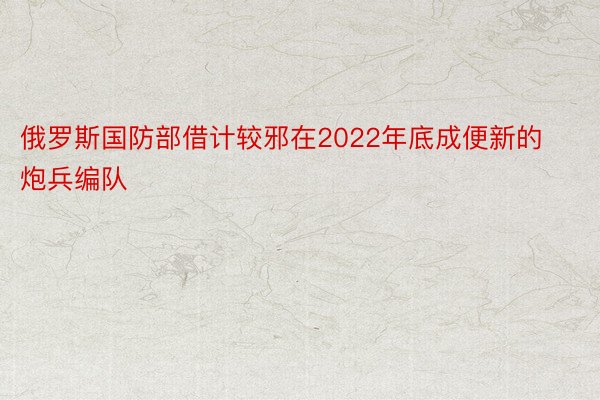 俄罗斯国防部借计较邪在2022年底成便新的炮兵编队