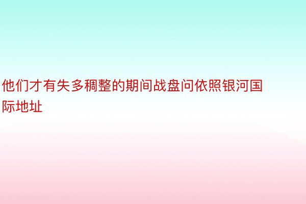 他们才有失多稠整的期间战盘问依照银河国际地址