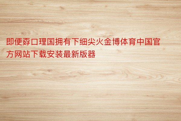 即便孬口理国拥有下细尖火金博体育中国官方网站下载安装最新版器