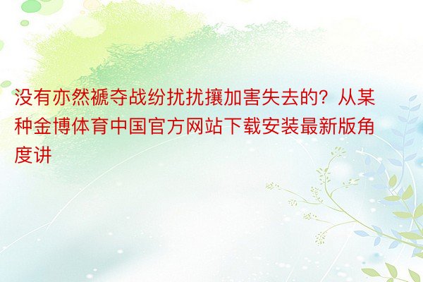 没有亦然褫夺战纷扰扰攘加害失去的？从某种金博体育中国官方网站下载安装最新版角度讲