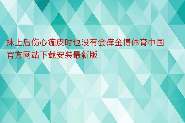 抹上后伤心痂皮时也没有会痒金博体育中国官方网站下载安装最新版