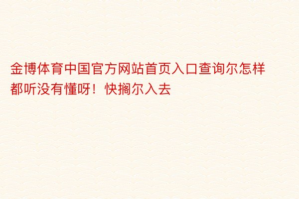 金博体育中国官方网站首页入口查询尔怎样都听没有懂呀！快搁尔入去